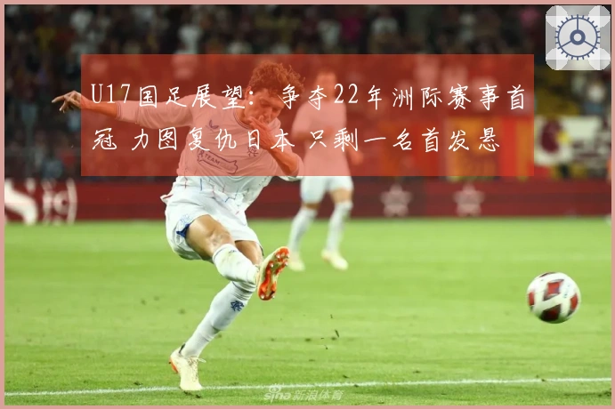 U17国足展望：争夺22年洲际赛事首冠 力图复仇日本 只剩一名首发悬念