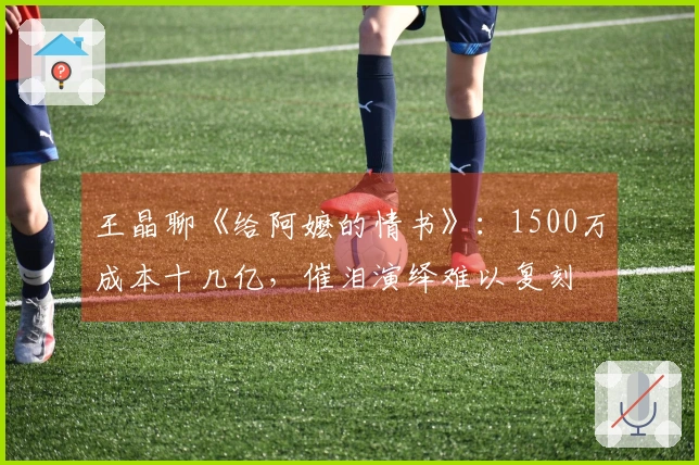 王晶聊《给阿嬷的情书》：1500万成本十几亿，催泪演绎难以复刻