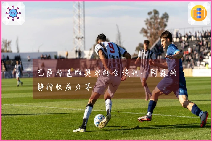 巴萨与基维奥尔转会谈判，阿森纳静待收益分享